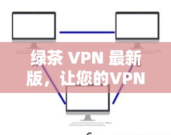 绿茶 VPN 最新版，让您的VPN体验更安全可靠