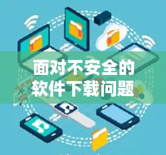 面对不安全的软件下载问题，您可能需要采取以下措施来解决