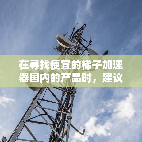 在寻找便宜的梯子加速器国内的产品时,建议您关注以下几点 在寻找便宜的梯子加速器国内的产品时,建议您关注以下几点