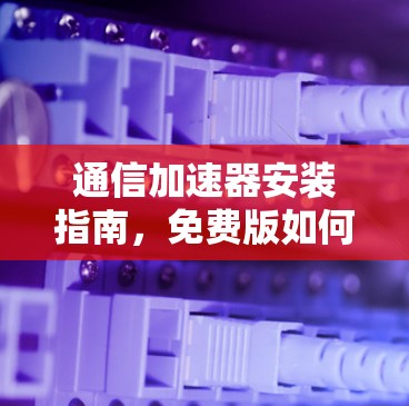 通信加速器安装指南,免费版如何帮助你轻松连接设备 通信加速器安装指南,免费版如何帮助你轻松连接设备