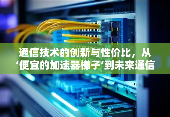 通信技术的创新与性价比,从‘便宜的加速器梯子’到未来通信的革命 通信技术的创新与性价比,从‘便宜的加速器梯子’到未来通信的革命