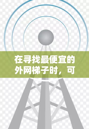 在寻找最便宜的外网梯子时,可以综合考虑以下因素 在寻找最便宜的外网梯子时,可以综合考虑以下因素