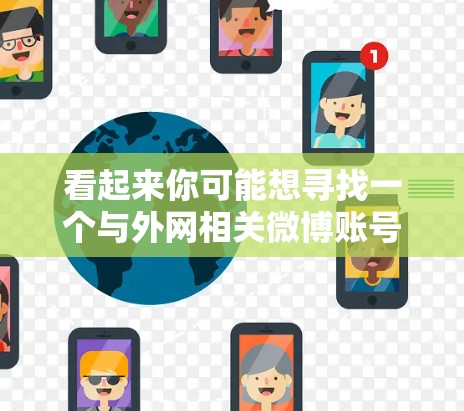 看起来你可能想寻找一个与外网相关微博账号,但梯子这个词可能有误。请确认你的需求,这样我才能更好地帮助你。以下是一些与外网相关的微博账号推荐 看起来你可能想寻找一个与外网相关微博账号,但梯子这个词可能有误。请确认你的需求,这样我才能更好地帮助你。以下是一些与外网相关的微博账号推荐