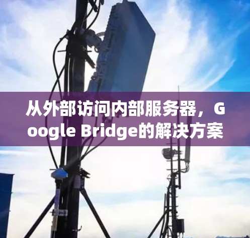 从外部访问内部服务器,Google Bridge的解决方案与挑战 从外部访问内部服务器,Google Bridge的解决方案与挑战