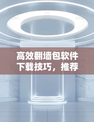 高效翻墙包软件下载技巧，推荐几种常用软件，让下载更轻松
